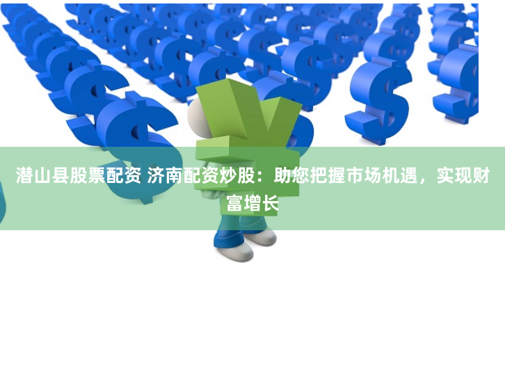 潜山县股票配资 济南配资炒股：助您把握市场机遇，实现财富增长